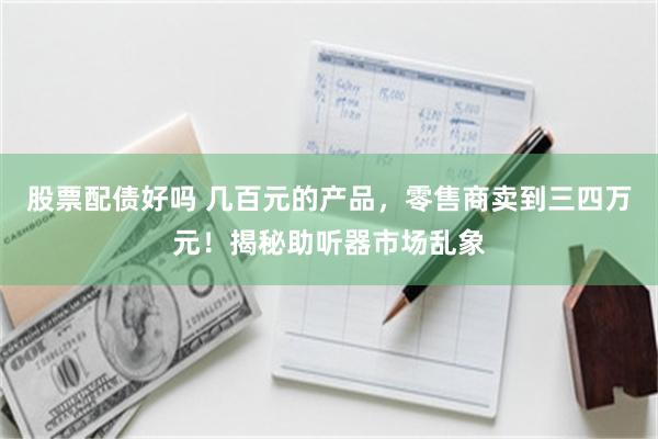 股票配债好吗 几百元的产品，零售商卖到三四万元！揭秘助听器市场乱象