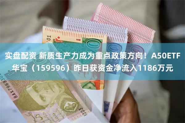 实盘配资 新质生产力成为重点政策方向！A50ETF华宝（159596）昨日获资金净流入1186万元