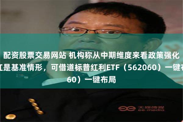 配资股票交易网站 机构称从中期维度来看政策强化分红是基准情形，可借道标普红利ETF（562060）一键布局