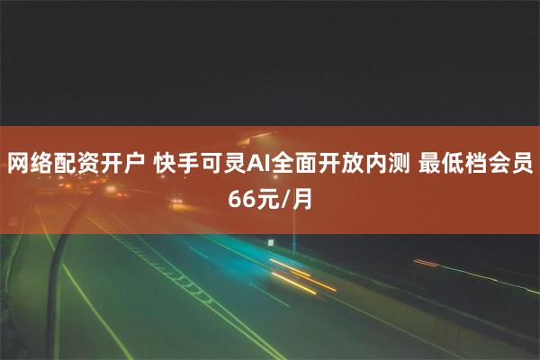 网络配资开户 快手可灵AI全面开放内测 最低档会员66元/月