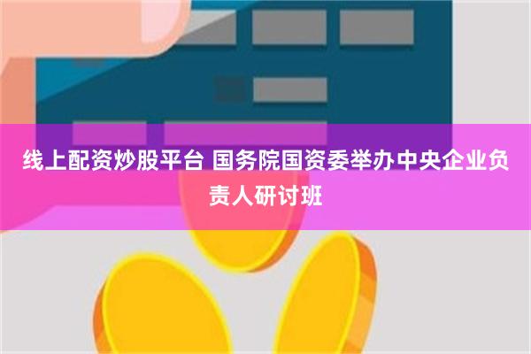 线上配资炒股平台 国务院国资委举办中央企业负责人研讨班