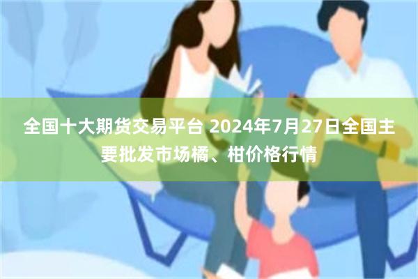 全国十大期货交易平台 2024年7月27日全国主要批发市场橘、柑价格行情