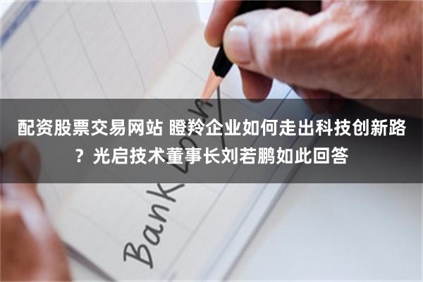 配资股票交易网站 瞪羚企业如何走出科技创新路？光启技术董事长刘若鹏如此回答