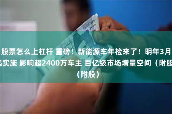 股票怎么上杠杆 重磅！新能源车年检来了！明年3月起实施 影响超2400万车主 百亿级市场增量空间（附股）