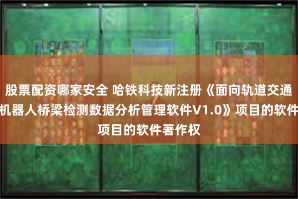 股票配资哪家安全 哈铁科技新注册《面向轨道交通的智能机器人桥梁检测数据分析管理软件V1.0》项目的软件著作权