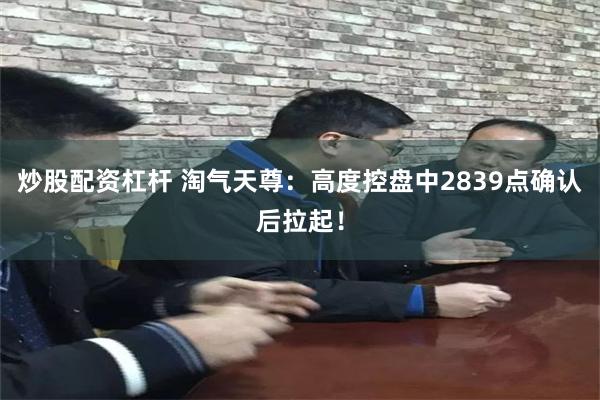 炒股配资杠杆 淘气天尊：高度控盘中2839点确认后拉起！