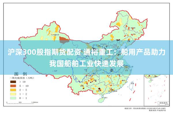 沪深300股指期货配资 通裕重工：船用产品助力我国船舶工业快速发展