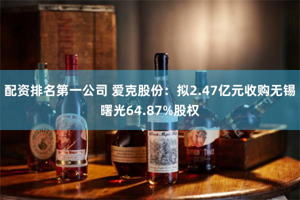 配资排名第一公司 爱克股份：拟2.47亿元收购无锡曙光64.87%股权