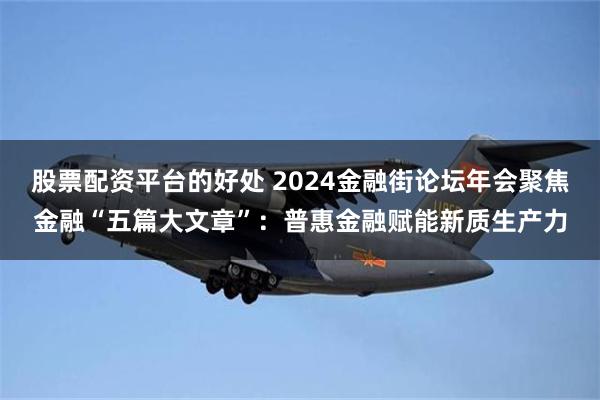 股票配资平台的好处 2024金融街论坛年会聚焦金融“五篇大文章”：普惠金融赋能新质生产力