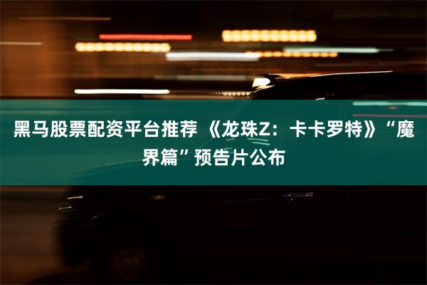 黑马股票配资平台推荐 《龙珠Z：卡卡罗特》“魔界篇”预告片公布