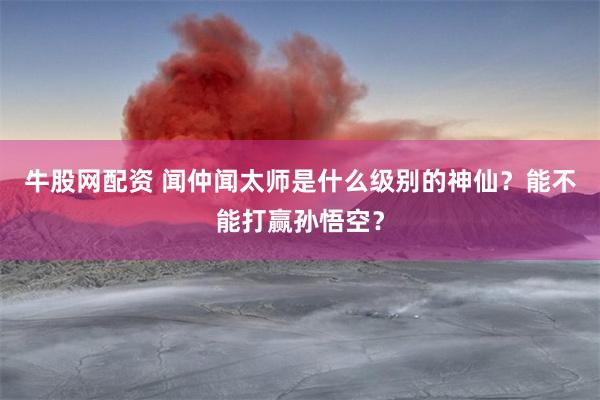 牛股网配资 闻仲闻太师是什么级别的神仙？能不能打赢孙悟空？