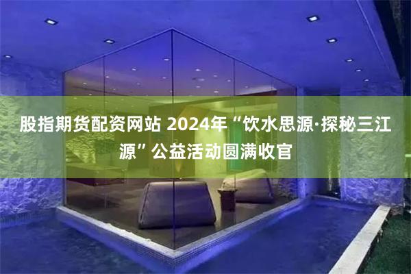 股指期货配资网站 2024年“饮水思源·探秘三江源”公益活动圆满收官