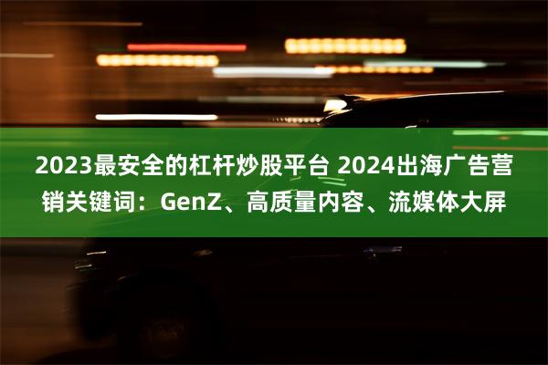 2023最安全的杠杆炒股平台 2024出海广告营销关键词：GenZ、高质量内容、流媒体大屏