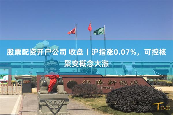 股票配资开户公司 收盘丨沪指涨0.07%，可控核聚变概念大涨