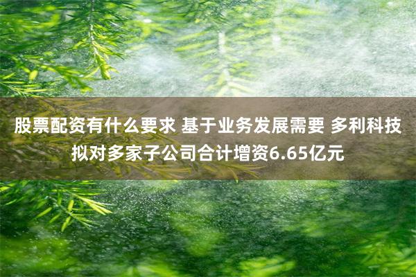 股票配资有什么要求 基于业务发展需要 多利科技拟对多家子公司合计增资6.65亿元