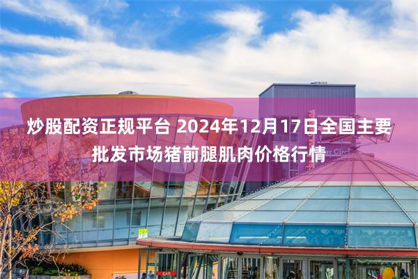 炒股配资正规平台 2024年12月17日全国主要批发市场猪前腿肌肉价格行情