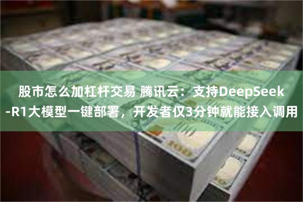 股市怎么加杠杆交易 腾讯云：支持DeepSeek-R1大模型一键部署，开发者仅3分钟就能接入调用