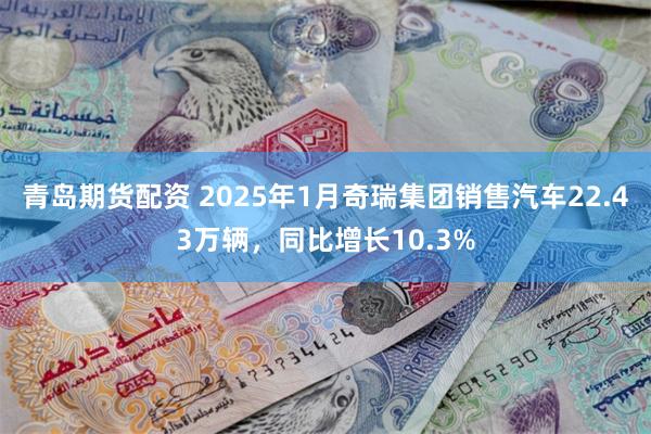 青岛期货配资 2025年1月奇瑞集团销售汽车22.43万辆，同比增长10.3%