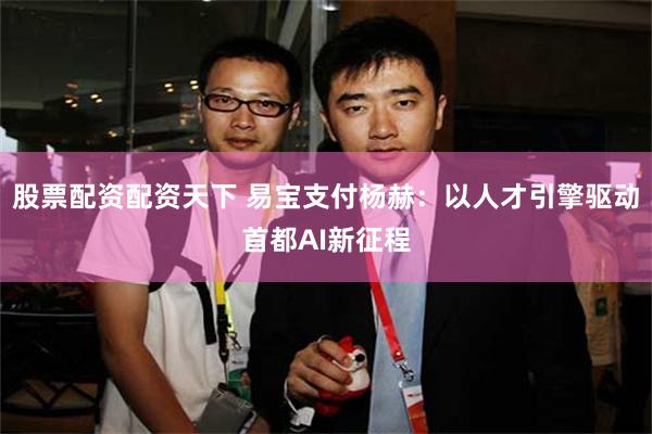 股票配资配资天下 易宝支付杨赫：以人才引擎驱动首都AI新征程