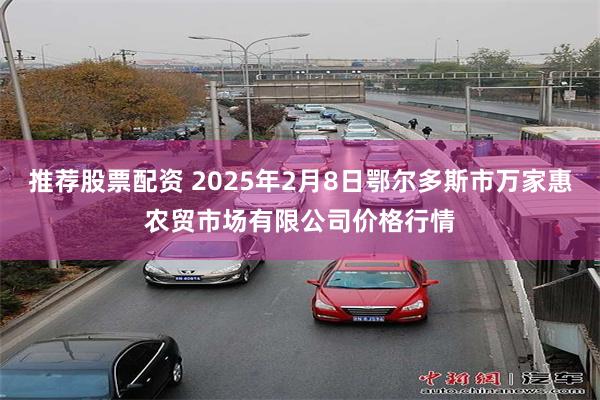 推荐股票配资 2025年2月8日鄂尔多斯市万家惠农贸市场有限公司价格行情