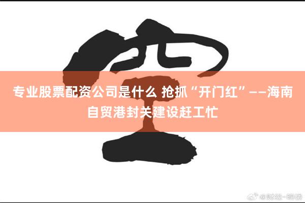 专业股票配资公司是什么 抢抓“开门红”——海南自贸港封关建设赶工忙