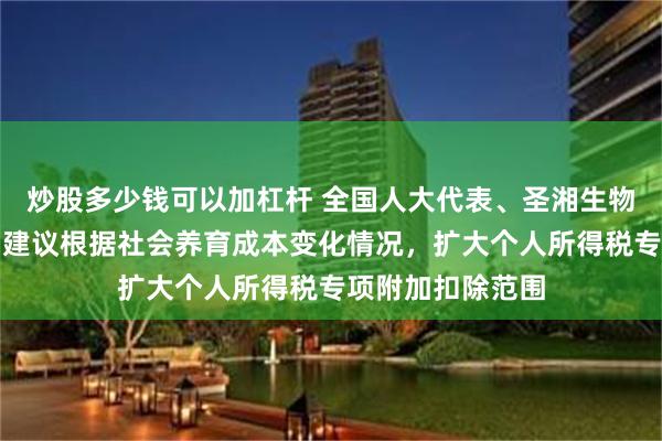 炒股多少钱可以加杠杆 全国人大代表、圣湘生物董事长戴立忠：建议根据社会养育成本变化情况，扩大个人所得税专项附加扣除范围