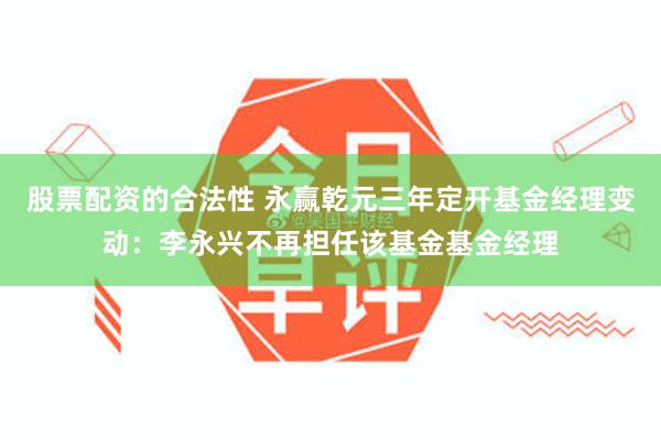 股票配资的合法性 永赢乾元三年定开基金经理变动：李永兴不再担任该基金基金经理